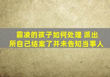 霸凌的孩子如何处理 派出所自己结案了并未告知当事人